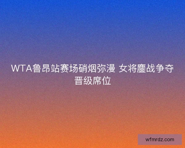 WTA鲁昂站赛场硝烟弥漫 女将鏖战争夺晋级席位